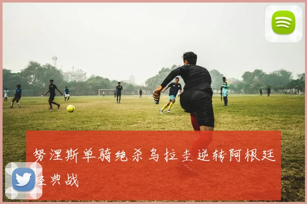 努涅斯单骑绝杀乌拉圭逆转阿根廷经典战