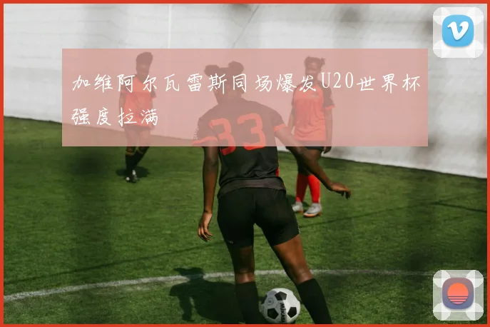 加维阿尔瓦雷斯同场爆发U20世界杯强度拉满