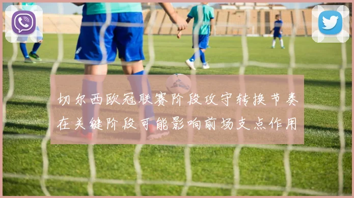 切尔西欧冠联赛阶段攻守转换节奏在关键阶段可能影响前场支点作用