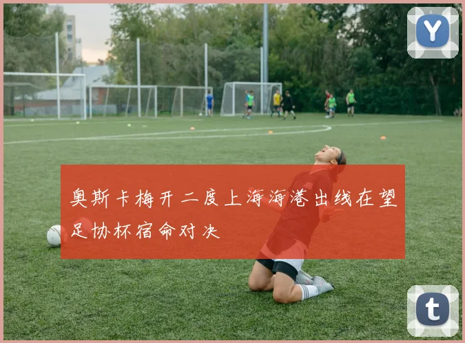 奥斯卡梅开二度上海海港出线在望足协杯宿命对决
