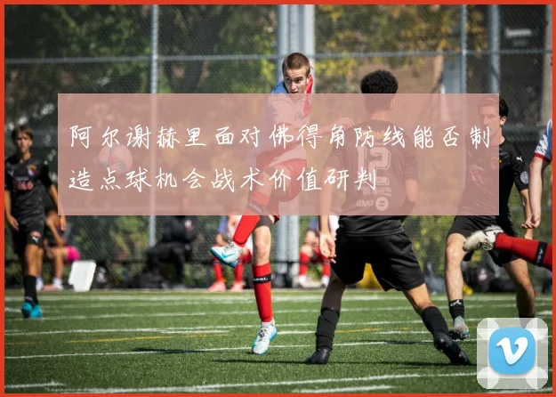 阿尔谢赫里面对佛得角防线能否制造点球机会战术价值研判