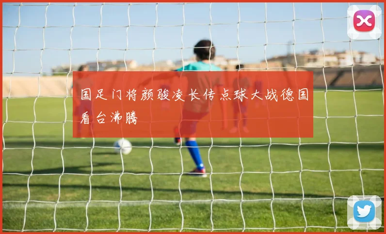 国足门将颜骏凌长传点球大战德国看台沸腾