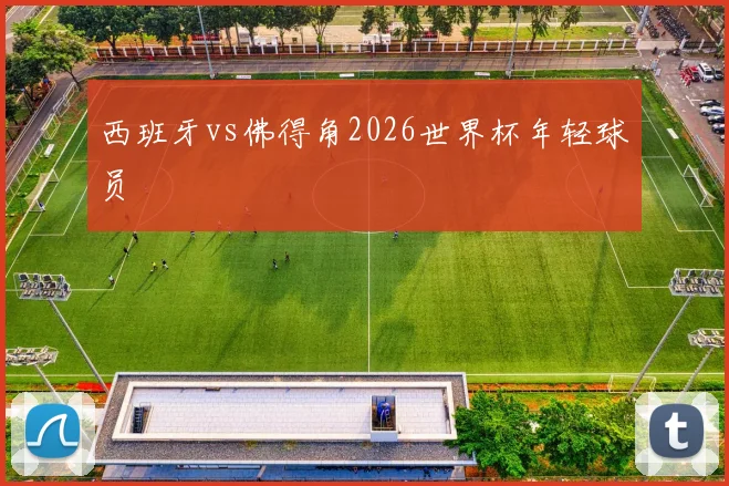 西班牙vs佛得角2026世界杯年轻球员