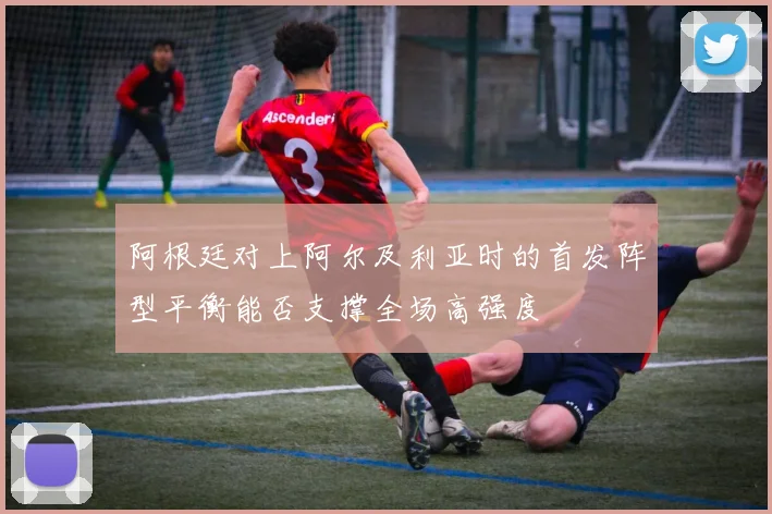 阿根廷对上阿尔及利亚时的首发阵型平衡能否支撑全场高强度