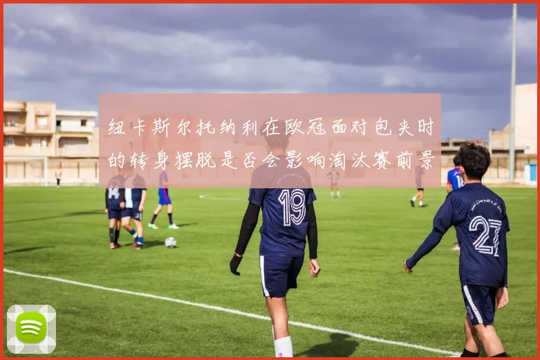 纽卡斯尔托纳利在欧冠面对包夹时的转身摆脱是否会影响淘汰赛前景