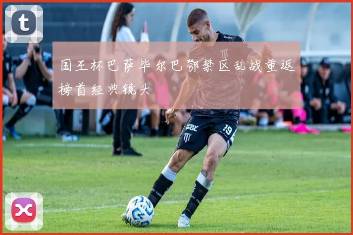 国王杯巴萨毕尔巴鄂禁区乱战重返榜首经典镜头