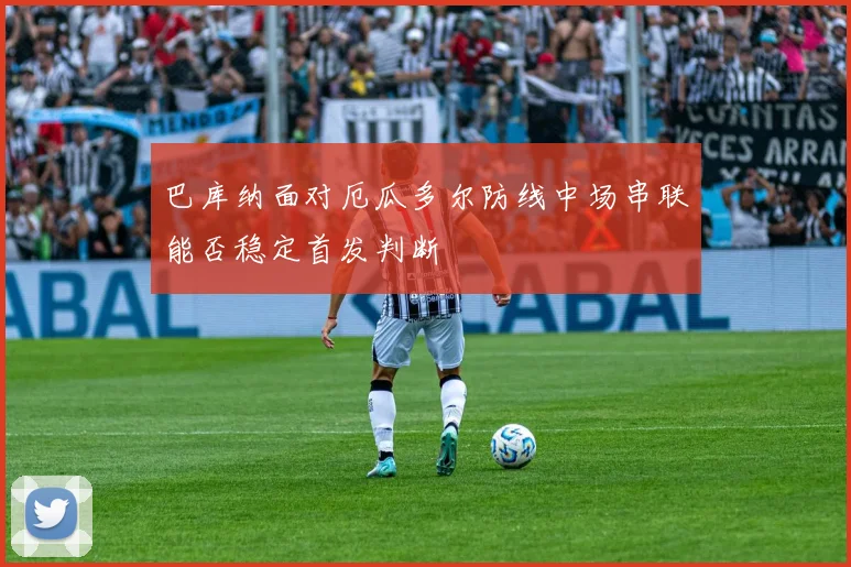 巴库纳面对厄瓜多尔防线中场串联能否稳定首发判断