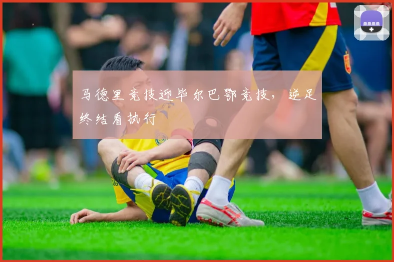 马德里竞技迎毕尔巴鄂竞技，逆足终结看执行