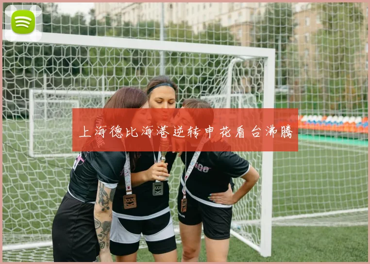 上海德比海港逆转申花看台沸腾