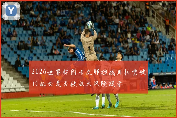 2026世界杯因卡皮耶迎战库拉索破门机会是否被放大风险提示