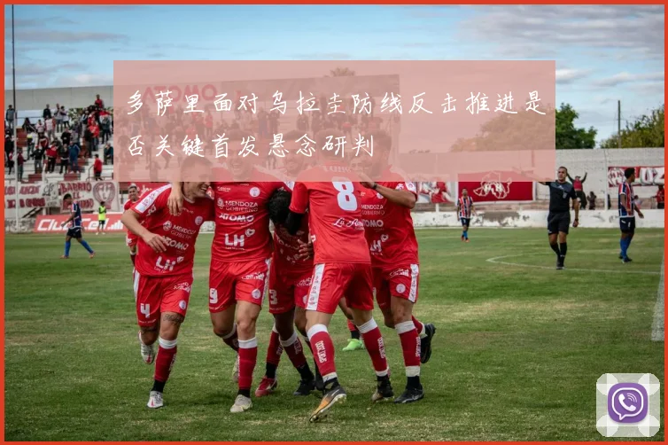 多萨里面对乌拉圭防线反击推进是否关键首发悬念研判