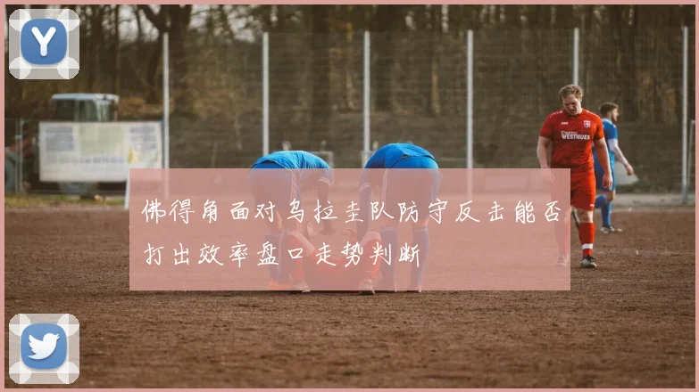 佛得角面对乌拉圭队防守反击能否打出效率盘口走势判断