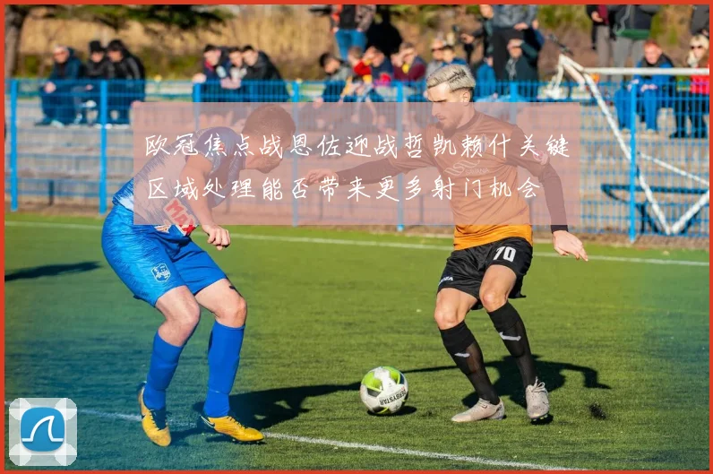 欧冠焦点战恩佐迎战哲凯赖什关键区域处理能否带来更多射门机会