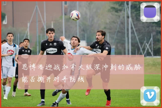 恩博洛迎战加拿大纵深冲刺的威胁能否撕开对手防线