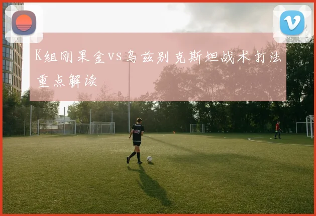 K组刚果金vs乌兹别克斯坦战术打法重点解读