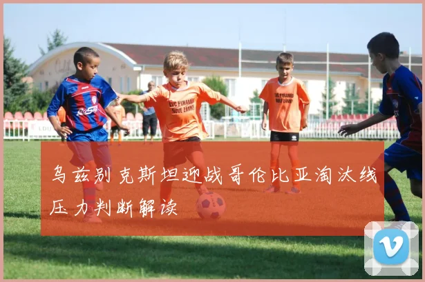 乌兹别克斯坦迎战哥伦比亚淘汰线压力判断解读
