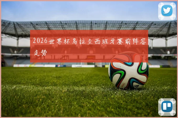 2026世界杯乌拉圭西班牙赛前阵容走势