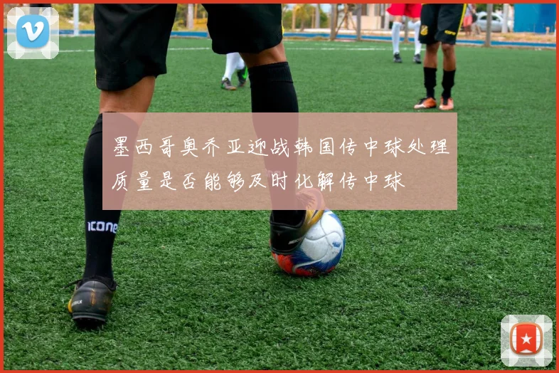 墨西哥奥乔亚迎战韩国传中球处理质量是否能够及时化解传中球
