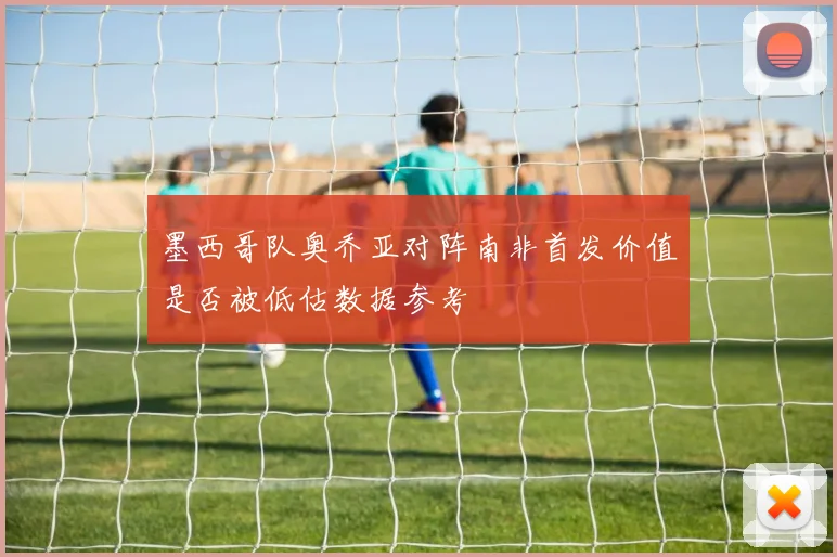 墨西哥队奥乔亚对阵南非首发价值是否被低估数据参考