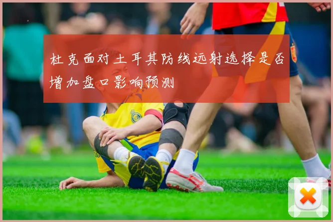 杜克面对土耳其防线远射选择是否增加盘口影响预测