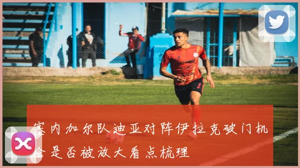 塞内加尔队迪亚对阵伊拉克破门机会是否被放大看点梳理