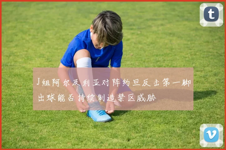 J组阿尔及利亚对阵约旦反击第一脚出球能否持续制造禁区威胁