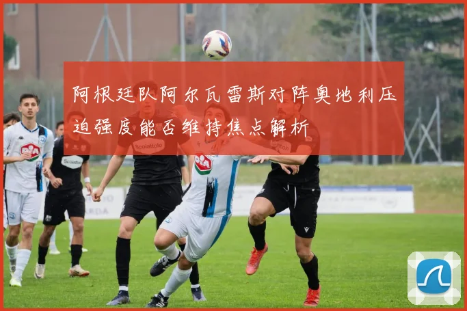 阿根廷队阿尔瓦雷斯对阵奥地利压迫强度能否维持焦点解析