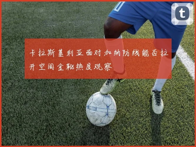 卡拉斯基利亚面对加纳防线能否拉开空间金靴热度观察